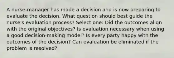 A nurse-manager has made a decision and is now preparing to evaluate the decision. What question should best guide the nurse's evaluation process? Select one: Did the outcomes align with the original objectives? Is evaluation necessary when using a good decision-making model? Is every party happy with the outcomes of the decision? Can evaluation be eliminated if the problem is resolved?