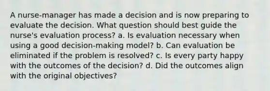 A nurse-manager has made a decision and is now preparing to evaluate the decision. What question should best guide the nurse's evaluation process? a. Is evaluation necessary when using a good decision-making model? b. Can evaluation be eliminated if the problem is resolved? c. Is every party happy with the outcomes of the decision? d. Did the outcomes align with the original objectives?