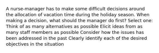 A nurse-manager has to make some difficult decisions around the allocation of vacation time during the holiday season. When making a decision, what should the manager do first? Select one: Think of as many alternatives as possible Elicit ideas from as many staff members as possible Consider how the issues has been addressed in the past Clearly identify each of the desired objectives in the situation