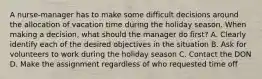 A nurse-manager has to make some difficult decisions around the allocation of vacation time during the holiday season. When making a decision, what should the manager do first? A. Clearly identify each of the desired objectives in the situation B. Ask for volunteers to work during the holiday season C. Contact the DON D. Make the assignment regardless of who requested time off