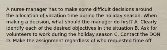 A nurse-manager has to make some difficult decisions around the allocation of vacation time during the holiday season. When making a decision, what should the manager do first? A. Clearly identify each of the desired objectives in the situation B. Ask for volunteers to work during the holiday season C. Contact the DON D. Make the assignment regardless of who requested time off