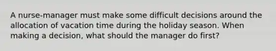 A nurse-manager must make some difficult decisions around the allocation of vacation time during the holiday season. When making a decision, what should the manager do first?