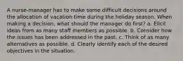 A nurse-manager has to make some difficult decisions around the allocation of vacation time during the holiday season. When making a decision, what should the manager do first? a. Elicit ideas from as many staff members as possible. b. Consider how the issues has been addressed in the past. c. Think of as many alternatives as possible. d. Clearly identify each of the desired objectives in the situation.