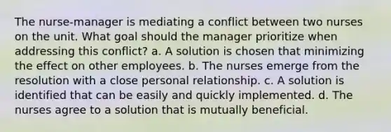 The nurse-manager is mediating a conflict between two nurses on the unit. What goal should the manager prioritize when addressing this conflict? a. A solution is chosen that minimizing the effect on other employees. b. The nurses emerge from the resolution with a close personal relationship. c. A solution is identified that can be easily and quickly implemented. d. The nurses agree to a solution that is mutually beneficial.