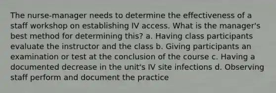 The nurse-manager needs to determine the effectiveness of a staff workshop on establishing IV access. What is the manager's best method for determining this? a. Having class participants evaluate the instructor and the class b. Giving participants an examination or test at the conclusion of the course c. Having a documented decrease in the unit's IV site infections d. Observing staff perform and document the practice