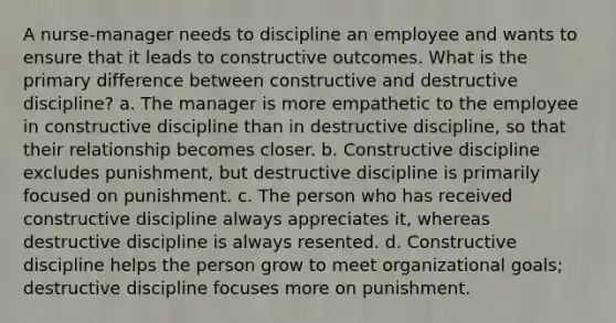 A nurse-manager needs to discipline an employee and wants to ensure that it leads to constructive outcomes. What is the primary difference between constructive and destructive discipline? a. The manager is more empathetic to the employee in constructive discipline than in destructive discipline, so that their relationship becomes closer. b. Constructive discipline excludes punishment, but destructive discipline is primarily focused on punishment. c. The person who has received constructive discipline always appreciates it, whereas destructive discipline is always resented. d. Constructive discipline helps the person grow to meet organizational goals; destructive discipline focuses more on punishment.