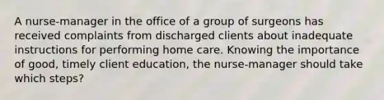 A nurse-manager in the office of a group of surgeons has received complaints from discharged clients about inadequate instructions for performing home care. Knowing the importance of good, timely client education, the nurse-manager should take which steps?