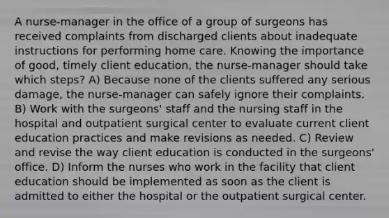 A nurse-manager in the office of a group of surgeons has received complaints from discharged clients about inadequate instructions for performing home care. Knowing the importance of good, timely client education, the nurse-manager should take which steps? A) Because none of the clients suffered any serious damage, the nurse-manager can safely ignore their complaints. B) Work with the surgeons' staff and the nursing staff in the hospital and outpatient surgical center to evaluate current client education practices and make revisions as needed. C) Review and revise the way client education is conducted in the surgeons' office. D) Inform the nurses who work in the facility that client education should be implemented as soon as the client is admitted to either the hospital or the outpatient surgical center.