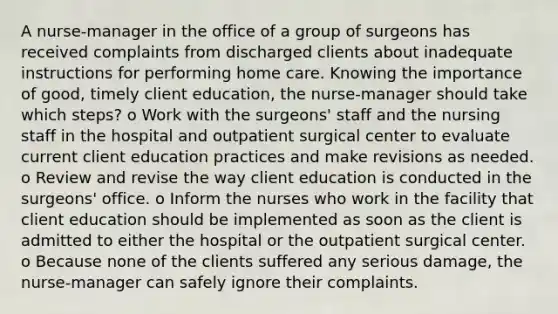 A nurse-manager in the office of a group of surgeons has received complaints from discharged clients about inadequate instructions for performing home care. Knowing the importance of good, timely client education, the nurse-manager should take which steps? o Work with the surgeons' staff and the nursing staff in the hospital and outpatient surgical center to evaluate current client education practices and make revisions as needed. o Review and revise the way client education is conducted in the surgeons' office. o Inform the nurses who work in the facility that client education should be implemented as soon as the client is admitted to either the hospital or the outpatient surgical center. o Because none of the clients suffered any serious damage, the nurse-manager can safely ignore their complaints.