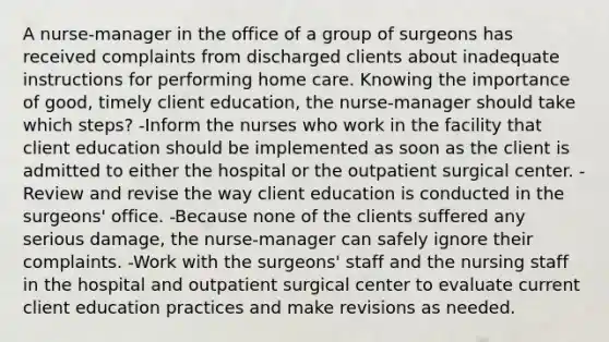 A nurse-manager in the office of a group of surgeons has received complaints from discharged clients about inadequate instructions for performing home care. Knowing the importance of good, timely client education, the nurse-manager should take which steps? -Inform the nurses who work in the facility that client education should be implemented as soon as the client is admitted to either the hospital or the outpatient surgical center. -Review and revise the way client education is conducted in the surgeons' office. -Because none of the clients suffered any serious damage, the nurse-manager can safely ignore their complaints. -Work with the surgeons' staff and the nursing staff in the hospital and outpatient surgical center to evaluate current client education practices and make revisions as needed.