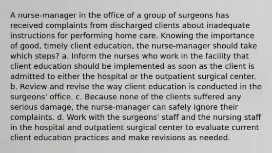 A nurse-manager in the office of a group of surgeons has received complaints from discharged clients about inadequate instructions for performing home care. Knowing the importance of good, timely client education, the nurse-manager should take which steps? a. Inform the nurses who work in the facility that client education should be implemented as soon as the client is admitted to either the hospital or the outpatient surgical center. b. Review and revise the way client education is conducted in the surgeons' office. c. Because none of the clients suffered any serious damage, the nurse-manager can safely ignore their complaints. d. Work with the surgeons' staff and the nursing staff in the hospital and outpatient surgical center to evaluate current client education practices and make revisions as needed.