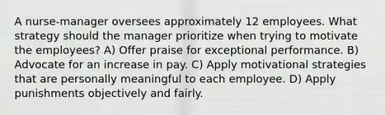 A nurse-manager oversees approximately 12 employees. What strategy should the manager prioritize when trying to motivate the employees? A) Offer praise for exceptional performance. B) Advocate for an increase in pay. C) Apply motivational strategies that are personally meaningful to each employee. D) Apply punishments objectively and fairly.