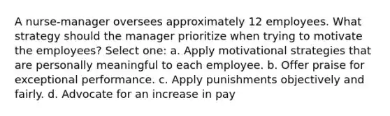 A nurse-manager oversees approximately 12 employees. What strategy should the manager prioritize when trying to motivate the employees? Select one: a. Apply motivational strategies that are personally meaningful to each employee. b. Offer praise for exceptional performance. c. Apply punishments objectively and fairly. d. Advocate for an increase in pay