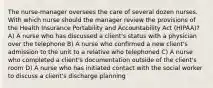 The nurse-manager oversees the care of several dozen nurses. With which nurse should the manager review the provisions of the Health Insurance Portability and Accountability Act (HIPAA)? A) A nurse who has discussed a client's status with a physician over the telephone B) A nurse who confirmed a new client's admission to the unit to a relative who telephoned C) A nurse who completed a client's documentation outside of the client's room D) A nurse who has initiated contact with the social worker to discuss a client's discharge planning