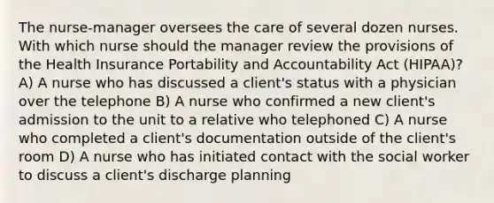 The nurse-manager oversees the care of several dozen nurses. With which nurse should the manager review the provisions of the Health Insurance Portability and Accountability Act (HIPAA)? A) A nurse who has discussed a client's status with a physician over the telephone B) A nurse who confirmed a new client's admission to the unit to a relative who telephoned C) A nurse who completed a client's documentation outside of the client's room D) A nurse who has initiated contact with the social worker to discuss a client's discharge planning