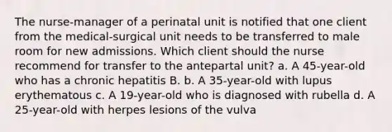 The nurse-manager of a perinatal unit is notified that one client from the medical-surgical unit needs to be transferred to male room for new admissions. Which client should the nurse recommend for transfer to the antepartal unit? a. A 45-year-old who has a chronic hepatitis B. b. A 35-year-old with lupus erythematous c. A 19-year-old who is diagnosed with rubella d. A 25-year-old with herpes lesions of the vulva