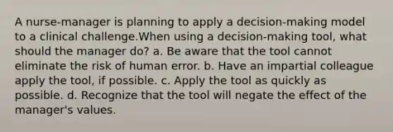 A nurse-manager is planning to apply a decision-making model to a clinical challenge.When using a decision-making tool, what should the manager do? a. Be aware that the tool cannot eliminate the risk of human error. b. Have an impartial colleague apply the tool, if possible. c. Apply the tool as quickly as possible. d. Recognize that the tool will negate the effect of the manager's values.