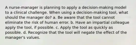 A nurse-manager is planning to apply a decision-making model to a clinical challenge. When using a decision-making tool, what should the manager do? a. Be aware that the tool cannot eliminate the risk of <a href='https://www.questionai.com/knowledge/kDzimF3HyP-human-error' class='anchor-knowledge'>human error</a>. b. Have an impartial colleague apply the tool, if possible. c. Apply the tool as quickly as possible. d. Recognize that the tool will negate the effect of the manager's values.