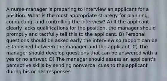 A nurse-manager is preparing to interview an applicant for a position. What is the most appropriate strategy for planning, conducting, and controlling the interview? A) If the applicant clearly lacks qualifications for the position, the manager should promptly and tactfully tell this to the applicant. B) Personal questions should be asked early the interview so rapport can be established between the manager and the applicant. C) The manager should develop questions that can be answered with a yes or no answer. D) The manager should assess an applicant's perceptive skills by sending nonverbal cues to the applicant during his or her responses.