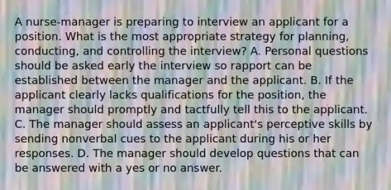 A nurse-manager is preparing to interview an applicant for a position. What is the most appropriate strategy for planning, conducting, and controlling the interview? A. Personal questions should be asked early the interview so rapport can be established between the manager and the applicant. B. If the applicant clearly lacks qualifications for the position, the manager should promptly and tactfully tell this to the applicant. C. The manager should assess an applicant's perceptive skills by sending nonverbal cues to the applicant during his or her responses. D. The manager should develop questions that can be answered with a yes or no answer.