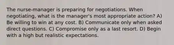 The nurse-manager is preparing for negotiations. When negotiating, what is the manager's most appropriate action? A) Be willing to win at any cost. B) Communicate only when asked direct questions. C) Compromise only as a last resort. D) Begin with a high but realistic expectations.