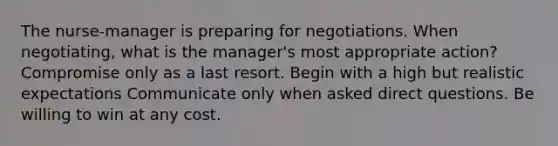 The nurse-manager is preparing for negotiations. When negotiating, what is the manager's most appropriate action? Compromise only as a last resort. Begin with a high but realistic expectations Communicate only when asked direct questions. Be willing to win at any cost.