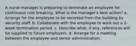 A nurse-manager is preparing to terminate an employee for continuous rule breaking. What is the manager's best action? a. Arrange for the employee to be escorted from the building by security staff. b. Collaborate with the employee to work out a 2-week termination period. c. Describe what, if any, references will be supplied to future employers. d. Arrange for a meeting between the employee and senior administration.