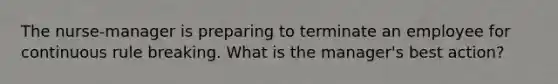 The nurse-manager is preparing to terminate an employee for continuous rule breaking. What is the manager's best action?