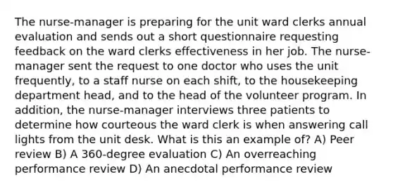 The nurse-manager is preparing for the unit ward clerks annual evaluation and sends out a short questionnaire requesting feedback on the ward clerks effectiveness in her job. The nurse-manager sent the request to one doctor who uses the unit frequently, to a staff nurse on each shift, to the housekeeping department head, and to the head of the volunteer program. In addition, the nurse-manager interviews three patients to determine how courteous the ward clerk is when answering call lights from the unit desk. What is this an example of? A) Peer review B) A 360-degree evaluation C) An overreaching performance review D) An anecdotal performance review