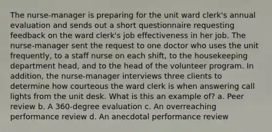 The nurse-manager is preparing for the unit ward clerk's annual evaluation and sends out a short questionnaire requesting feedback on the ward clerk's job effectiveness in her job. The nurse-manager sent the request to one doctor who uses the unit frequently, to a staff nurse on each shift, to the housekeeping department head, and to the head of the volunteer program. In addition, the nurse-manager interviews three clients to determine how courteous the ward clerk is when answering call lights from the unit desk. What is this an example of? a. Peer review b. A 360-degree evaluation c. An overreaching performance review d. An anecdotal performance review