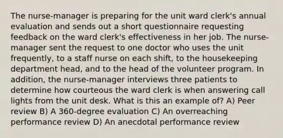 The nurse-manager is preparing for the unit ward clerk's annual evaluation and sends out a short questionnaire requesting feedback on the ward clerk's effectiveness in her job. The nurse-manager sent the request to one doctor who uses the unit frequently, to a staff nurse on each shift, to the housekeeping department head, and to the head of the volunteer program. In addition, the nurse-manager interviews three patients to determine how courteous the ward clerk is when answering call lights from the unit desk. What is this an example of? A) Peer review B) A 360-degree evaluation C) An overreaching performance review D) An anecdotal performance review