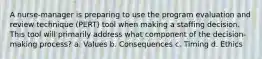 A nurse-manager is preparing to use the program evaluation and review technique (PERT) tool when making a staffing decision. This tool will primarily address what component of the decision-making process? a. Values b. Consequences c. Timing d. Ethics