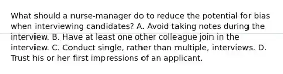 What should a nurse-manager do to reduce the potential for bias when interviewing candidates? A. Avoid taking notes during the interview. B. Have at least one other colleague join in the interview. C. Conduct single, rather than multiple, interviews. D. Trust his or her first impressions of an applicant.