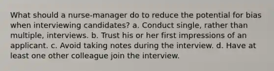 What should a nurse-manager do to reduce the potential for bias when interviewing candidates? a. Conduct single, rather than multiple, interviews. b. Trust his or her first impressions of an applicant. c. Avoid taking notes during the interview. d. Have at least one other colleague join the interview.