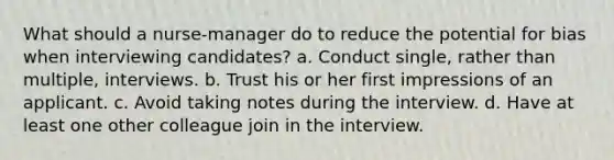 What should a nurse-manager do to reduce the potential for bias when interviewing candidates? a. Conduct single, rather than multiple, interviews. b. Trust his or her first impressions of an applicant. c. Avoid taking notes during the interview. d. Have at least one other colleague join in the interview.