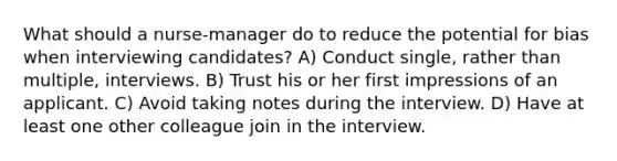 What should a nurse-manager do to reduce the potential for bias when interviewing candidates? A) Conduct single, rather than multiple, interviews. B) Trust his or her first impressions of an applicant. C) Avoid taking notes during the interview. D) Have at least one other colleague join in the interview.