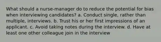 What should a nurse-manager do to reduce the potential for bias when interviewing candidates? a. Conduct single, rather than multiple, interviews. b. Trust his or her first impressions of an applicant. c. Avoid taking notes during the interview. d. Have at least one other colleague join in the interview