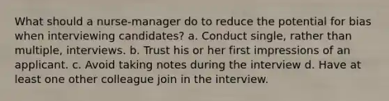 What should a nurse-manager do to reduce the potential for bias when interviewing candidates? a. Conduct single, rather than multiple, interviews. b. Trust his or her first impressions of an applicant. c. Avoid taking notes during the interview d. Have at least one other colleague join in the interview.