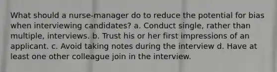 What should a nurse-manager do to reduce the potential for bias when interviewing candidates? a. Conduct single, rather than multiple, interviews. b. Trust his or her first impressions of an applicant. c. Avoid taking notes during the interview d. Have at least one other colleague join in the interview.