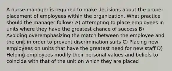 A nurse-manager is required to make decisions about the proper placement of employees within the organization. What practice should the manager follow? A) Attempting to place employees in units where they have the greatest chance of success B) Avoiding overemphasizing the match between the employee and the unit in order to prevent discrimination suits C) Placing new employees on units that have the greatest need for new staff D) Helping employees modify their personal values and beliefs to coincide with that of the unit on which they are placed