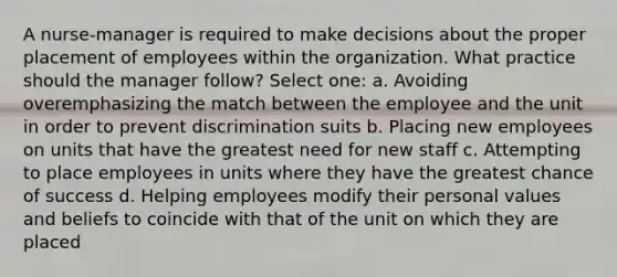 A nurse-manager is required to make decisions about the proper placement of employees within the organization. What practice should the manager follow? Select one: a. Avoiding overemphasizing the match between the employee and the unit in order to prevent discrimination suits b. Placing new employees on units that have the greatest need for new staff c. Attempting to place employees in units where they have the greatest chance of success d. Helping employees modify their personal values and beliefs to coincide with that of the unit on which they are placed