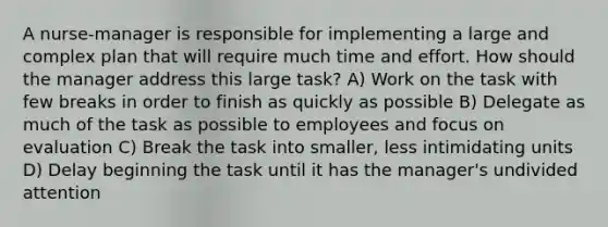 A nurse-manager is responsible for implementing a large and complex plan that will require much time and effort. How should the manager address this large task? A) Work on the task with few breaks in order to finish as quickly as possible B) Delegate as much of the task as possible to employees and focus on evaluation C) Break the task into smaller, less intimidating units D) Delay beginning the task until it has the manager's undivided attention