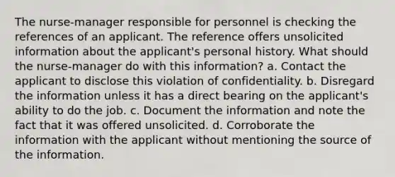 The nurse-manager responsible for personnel is checking the references of an applicant. The reference offers unsolicited information about the applicant's personal history. What should the nurse-manager do with this information? a. Contact the applicant to disclose this violation of confidentiality. b. Disregard the information unless it has a direct bearing on the applicant's ability to do the job. c. Document the information and note the fact that it was offered unsolicited. d. Corroborate the information with the applicant without mentioning the source of the information.