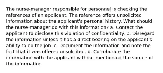 The nurse-manager responsible for personnel is checking the references of an applicant. The reference offers unsolicited information about the applicant's personal history. What should the nurse-manager do with this information? a. Contact the applicant to disclose this violation of confidentiality. b. Disregard the information unless it has a direct bearing on the applicant's ability to do the job. c. Document the information and note the fact that it was offered unsolicited. d. Corroborate the information with the applicant without mentioning the source of the information