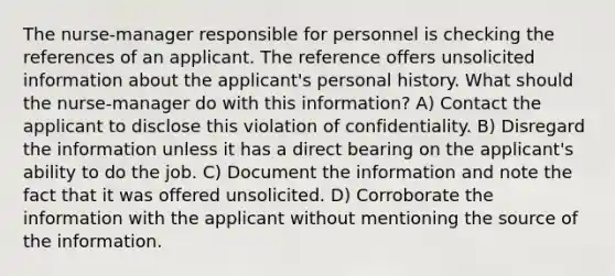 The nurse-manager responsible for personnel is checking the references of an applicant. The reference offers unsolicited information about the applicant's personal history. What should the nurse-manager do with this information? A) Contact the applicant to disclose this violation of confidentiality. B) Disregard the information unless it has a direct bearing on the applicant's ability to do the job. C) Document the information and note the fact that it was offered unsolicited. D) Corroborate the information with the applicant without mentioning the source of the information.