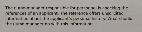 The nurse-manager responsible for personnel is checking the references of an applicant. The reference offers unsolicited information about the applicant's personal history. What should the nurse manager do with this information.