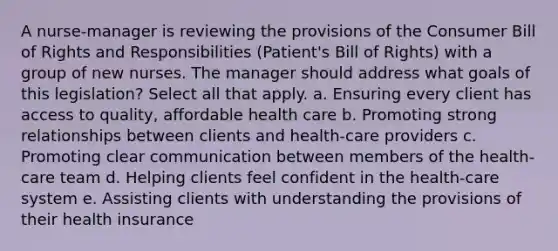 A nurse-manager is reviewing the provisions of the Consumer Bill of Rights and Responsibilities (Patient's Bill of Rights) with a group of new nurses. The manager should address what goals of this legislation? Select all that apply. a. Ensuring every client has access to quality, affordable health care b. Promoting strong relationships between clients and health-care providers c. Promoting clear communication between members of the health-care team d. Helping clients feel confident in the health-care system e. Assisting clients with understanding the provisions of their health insurance