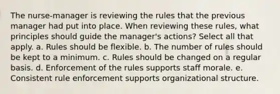 The nurse-manager is reviewing the rules that the previous manager had put into place. When reviewing these rules, what principles should guide the manager's actions? Select all that apply. a. Rules should be flexible. b. The number of rules should be kept to a minimum. c. Rules should be changed on a regular basis. d. Enforcement of the rules supports staff morale. e. Consistent rule enforcement supports organizational structure.