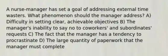 A nurse-manager has set a goal of addressing external time wasters. What phenomenon should the manager address? A) Difficulty in setting clear, achievable objectives B) The manager's inability to say no to coworkers' and subordinates' requests C) The fact that the manager has a tendency to procrastinate D) The large quantity of paperwork that the manager must complete