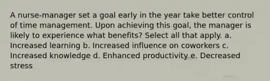 A nurse-manager set a goal early in the year take better control of time management. Upon achieving this goal, the manager is likely to experience what benefits? Select all that apply. a. Increased learning b. Increased influence on coworkers c. Increased knowledge d. Enhanced productivity e. Decreased stress